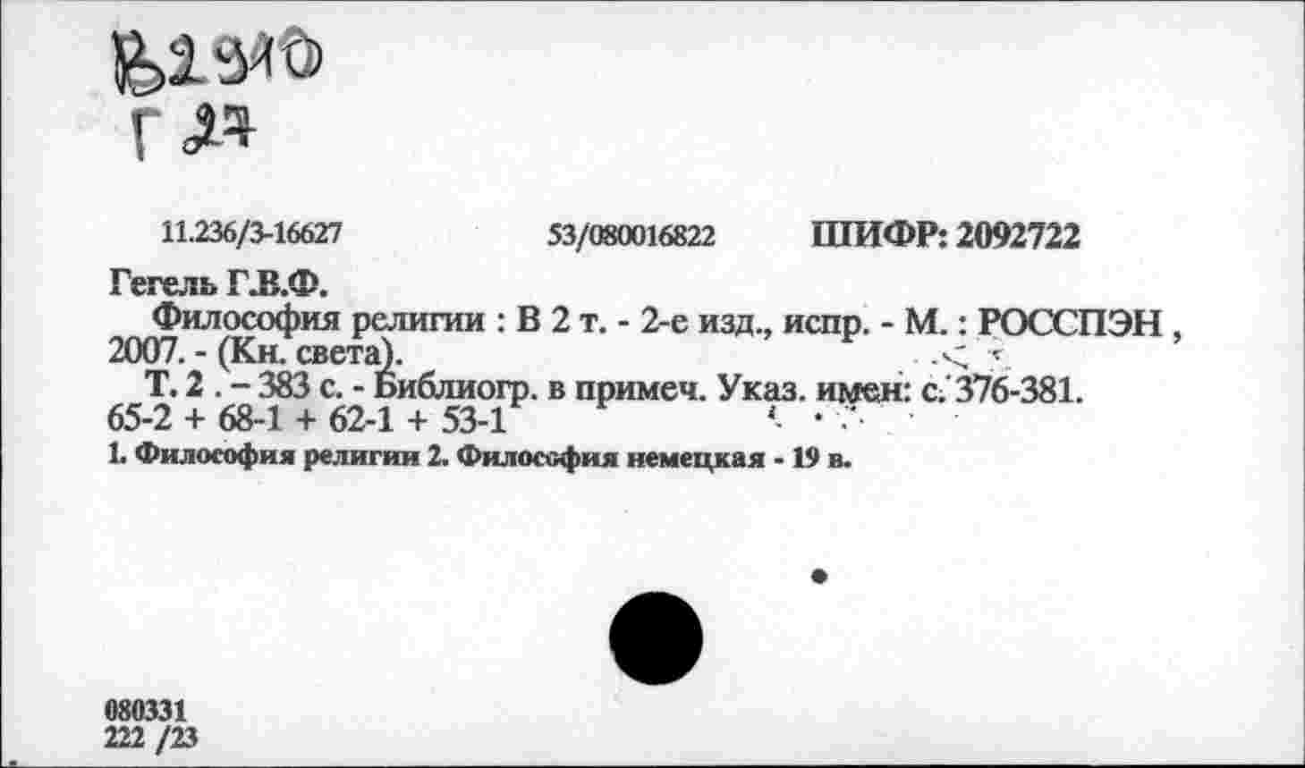 ﻿11.236/3-16627	53/080016822 ШИФР: 2092722
Гегель ГЛ.Ф.
Философия религии : В 2 т. - 2-е изд., испр. - М.: РОССПЭН
2007. - (Кн. света).	.< \
Т. 2 . - 383 с. - Библиогр. в примеч. Указ, имен: с. 376-381. 65-2 + 68-1 + 62-1 + 53-1	< • '
1. Философия религии 2. Философия немецкая -19 в.
080331 222/23